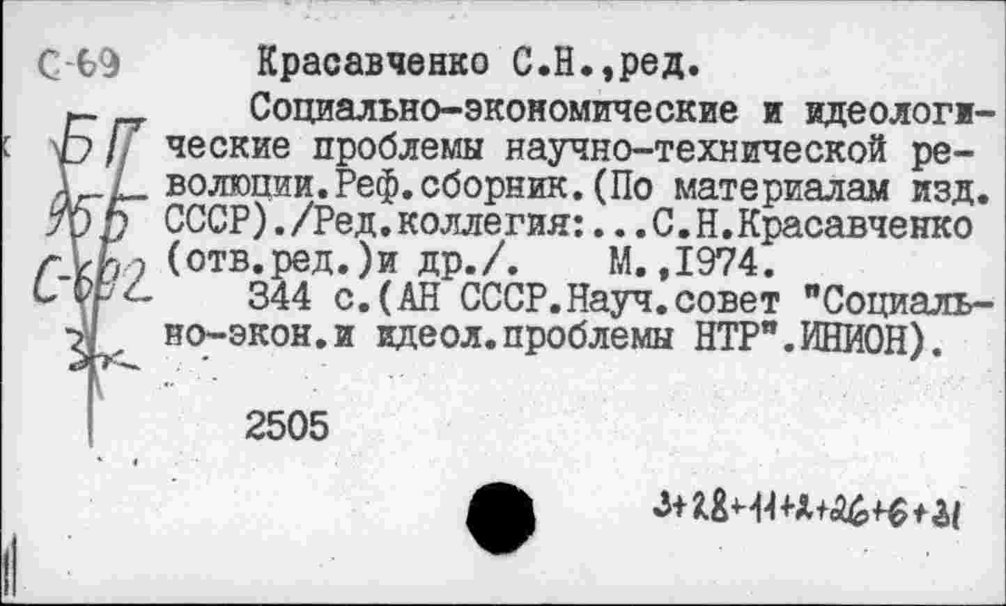 ﻿С-69 Красавченко С.Н.,ред.
Социально-экономические и идеологж-Ь/7 ческие проблемы научно-технической ре-А^-Х- волюшш.Реф.сборник. (По материалам изд. трп СССР)./Ред.коллегия:...С.Н.Красавченко
э (отв* РОД•)и ДР- /• М., 1974.
С РгД 344 с. (АН СССР.Науч.совет "Социаль-но-экон.и идеол.проблемы НТР".ИНИОН).
2505
